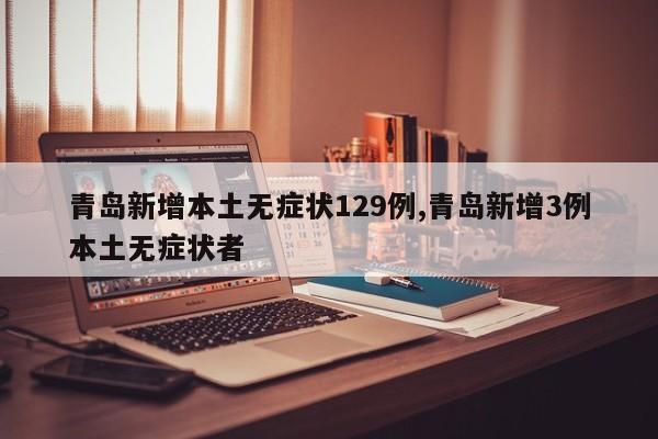 青岛新增本土无症状129例,青岛新增3例本土无症状者