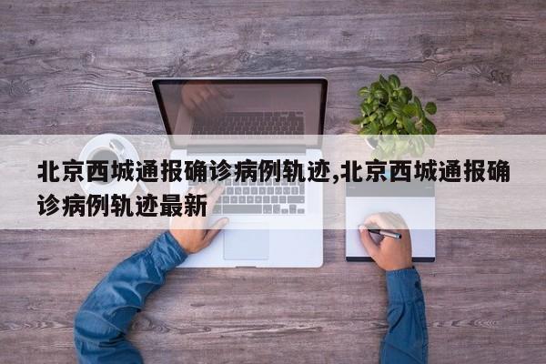 北京西城通报确诊病例轨迹,北京西城通报确诊病例轨迹最新