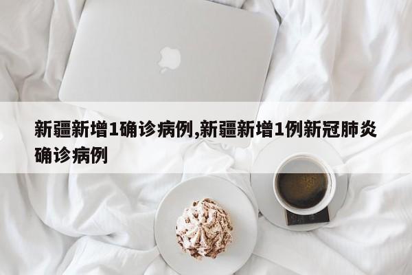 新疆新增1确诊病例,新疆新增1例新冠肺炎确诊病例