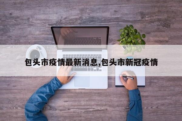 包头市疫情最新消息,包头市新冠疫情