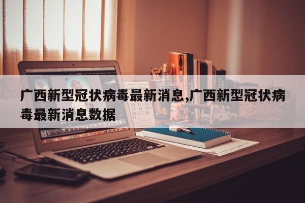 广西新型冠状病毒最新消息,广西新型冠状病毒最新消息数据