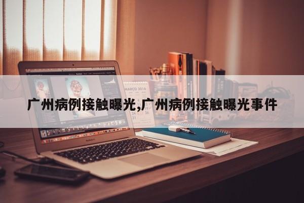 广州病例接触曝光,广州病例接触曝光事件
