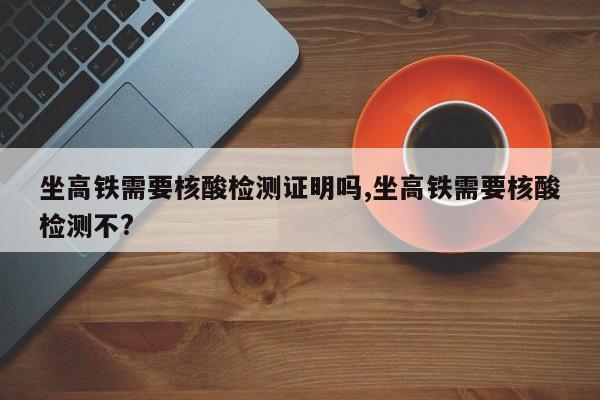 坐高铁需要核酸检测证明吗,坐高铁需要核酸检测不?