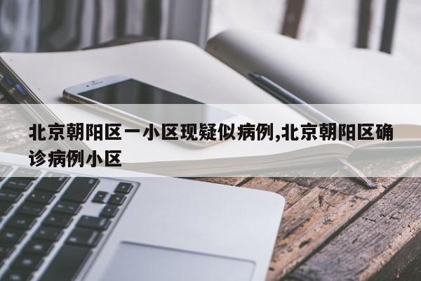 北京朝阳区一小区现疑似病例,北京朝阳区确诊病例小区