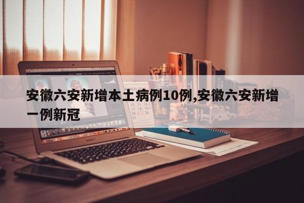 安徽六安新增本土病例10例,安徽六安新增一例新冠
