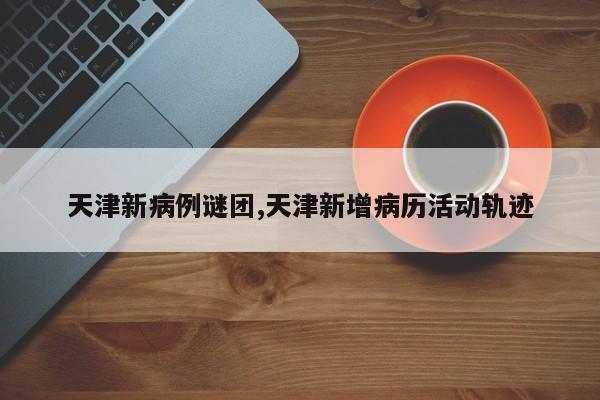 天津新病例谜团,天津新增病历活动轨迹