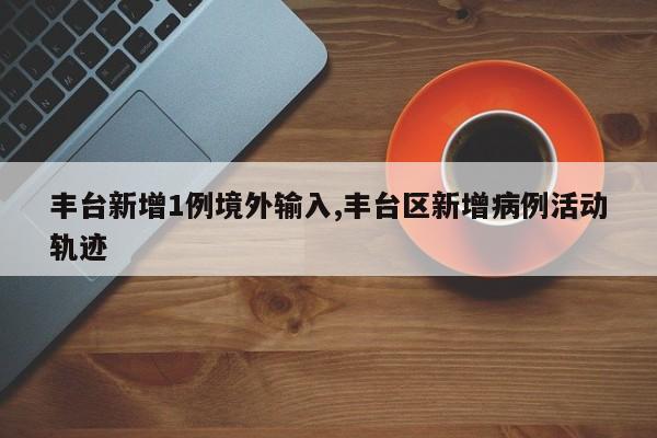 丰台新增1例境外输入,丰台区新增病例活动轨迹