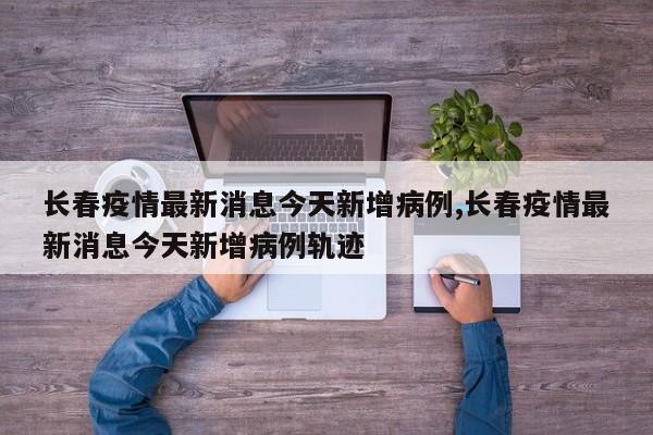 长春疫情最新消息今天新增病例,长春疫情最新消息今天新增病例轨迹