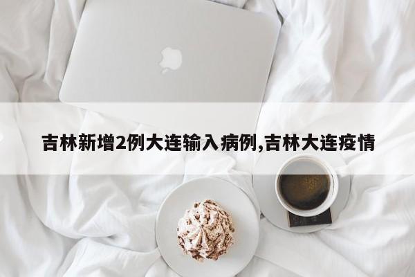 吉林新增2例大连输入病例,吉林大连疫情