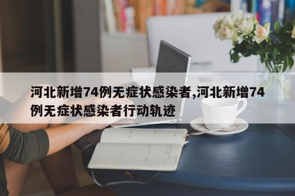 河北新增74例无症状感染者,河北新增74例无症状感染者行动轨迹