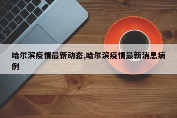 哈尔滨疫情最新动态,哈尔滨疫情最新消息病例