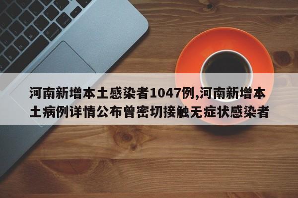 河南新增本土感染者1047例,河南新增本土病例详情公布曾密切接触无症状感染者