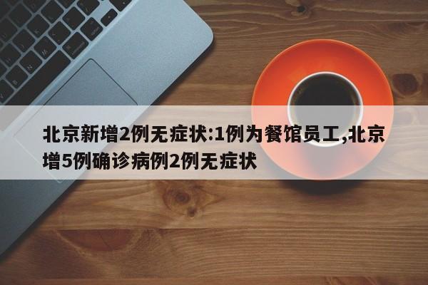 北京新增2例无症状:1例为餐馆员工,北京增5例确诊病例2例无症状