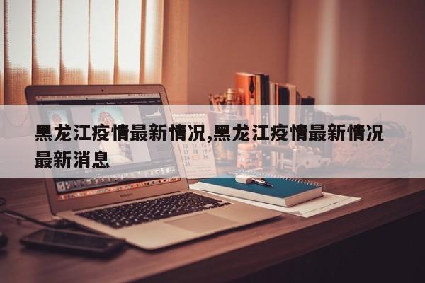 黑龙江疫情最新情况,黑龙江疫情最新情况 最新消息