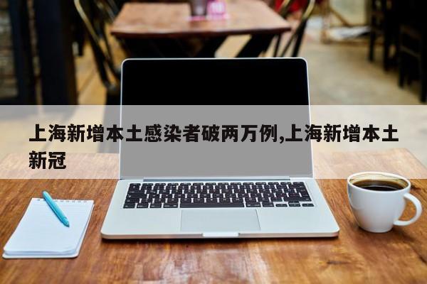 上海新增本土感染者破两万例,上海新增本土新冠