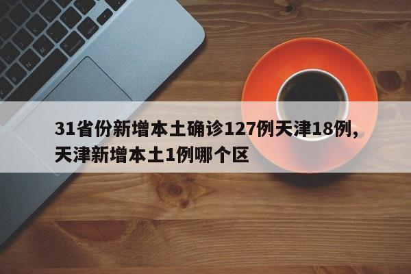 31省份新增本土确诊127例天津18例,天津新增本土1例哪个区