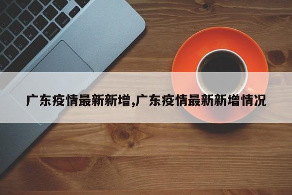 广东疫情最新新增,广东疫情最新新增情况