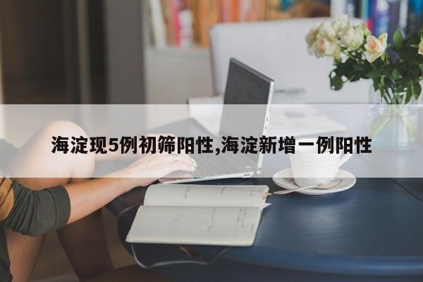 海淀现5例初筛阳性,海淀新增一例阳性