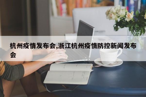 杭州疫情发布会,浙江杭州疫情防控新闻发布会
