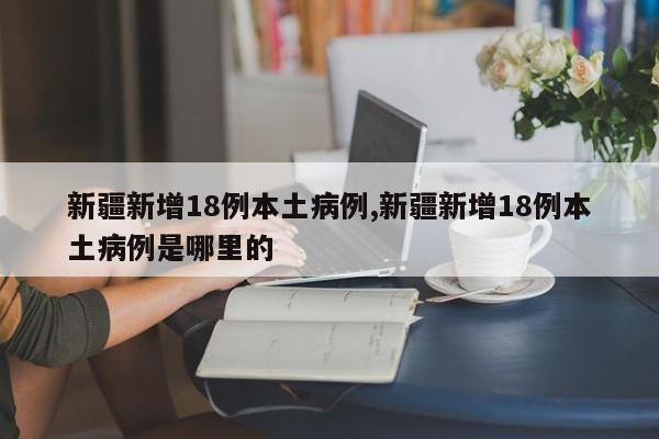 新疆新增18例本土病例,新疆新增18例本土病例是哪里的
