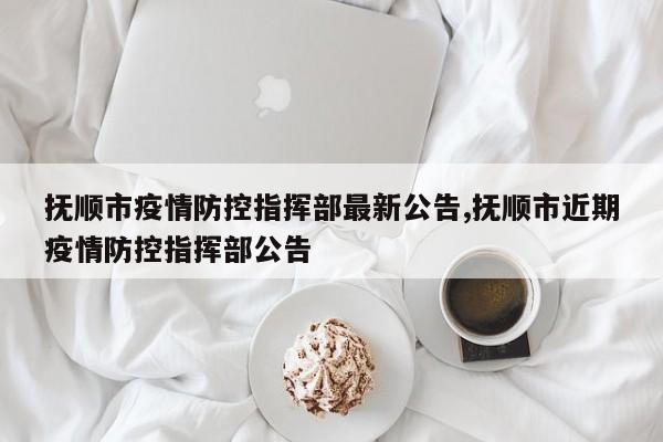 抚顺市疫情防控指挥部最新公告,抚顺市近期疫情防控指挥部公告