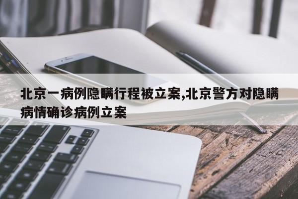 北京一病例隐瞒行程被立案,北京警方对隐瞒病情确诊病例立案