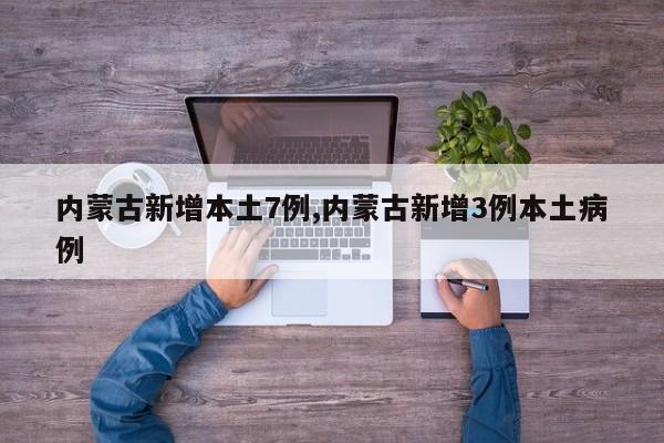 内蒙古新增本土7例,内蒙古新增3例本土病例