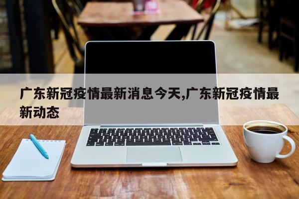 广东新冠疫情最新消息今天,广东新冠疫情最新动态