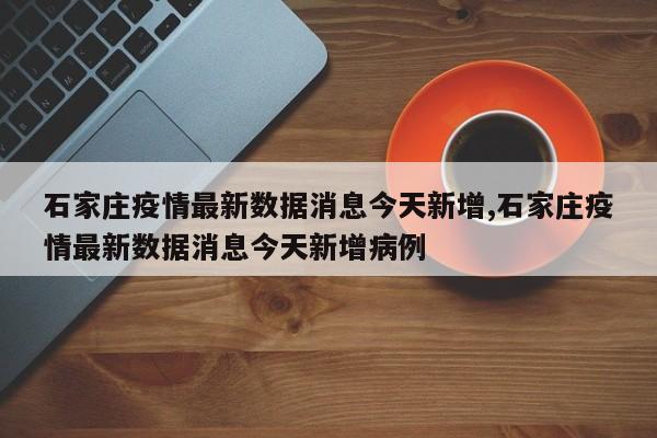 石家庄疫情最新数据消息今天新增,石家庄疫情最新数据消息今天新增病例
