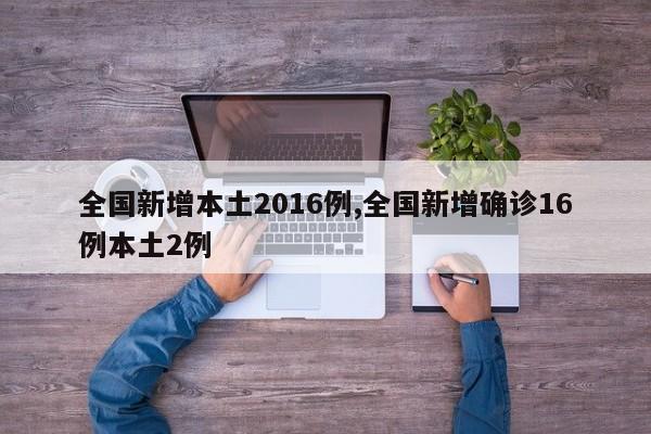 全国新增本土2016例,全国新增确诊16例本土2例
