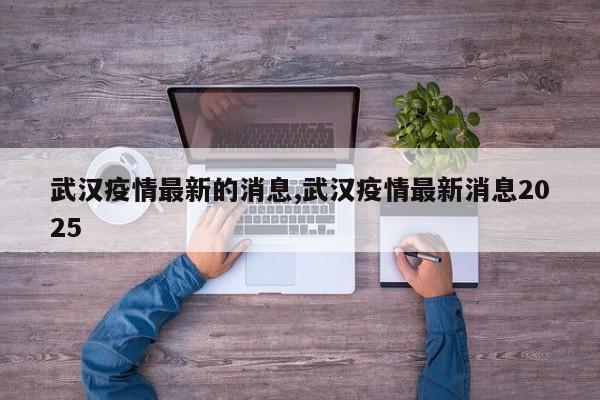 武汉疫情最新的消息,武汉疫情最新消息2025