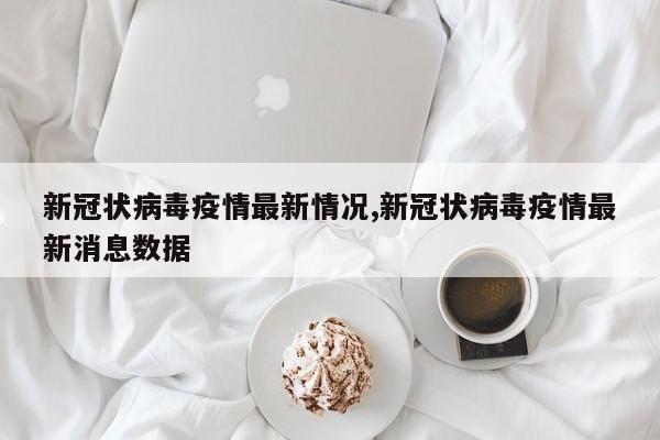 新冠状病毒疫情最新情况,新冠状病毒疫情最新消息数据