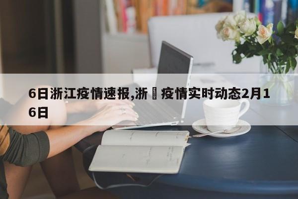 6日浙江疫情速报,浙冮疫情实时动态2月16日
