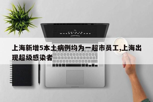 上海新增5本土病例均为一超市员工,上海出现超级感染者