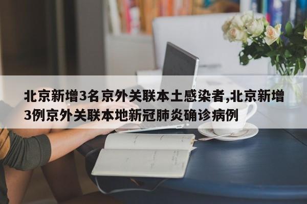 北京新增3名京外关联本土感染者,北京新增3例京外关联本地新冠肺炎确诊病例