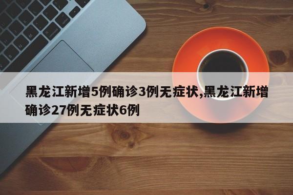 黑龙江新增5例确诊3例无症状,黑龙江新增确诊27例无症状6例