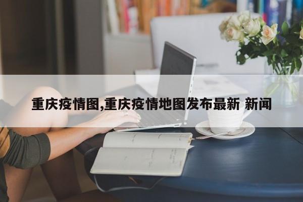 重庆疫情图,重庆疫情地图发布最新 新闻
