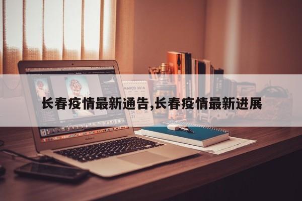 长春疫情最新通告,长春疫情最新进展