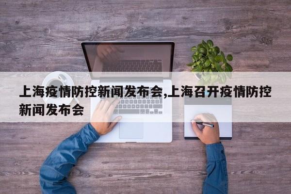 上海疫情防控新闻发布会,上海召开疫情防控新闻发布会
