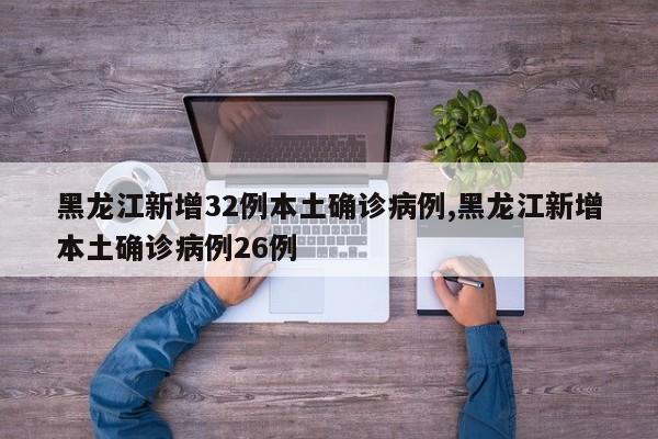 黑龙江新增32例本土确诊病例,黑龙江新增本土确诊病例26例