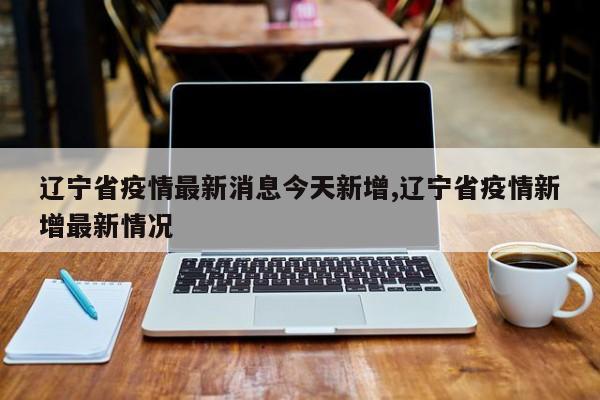 辽宁省疫情最新消息今天新增,辽宁省疫情新增最新情况