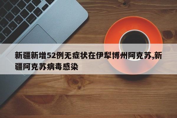新疆新增52例无症状在伊犁博州阿克苏,新疆阿克苏病毒感染