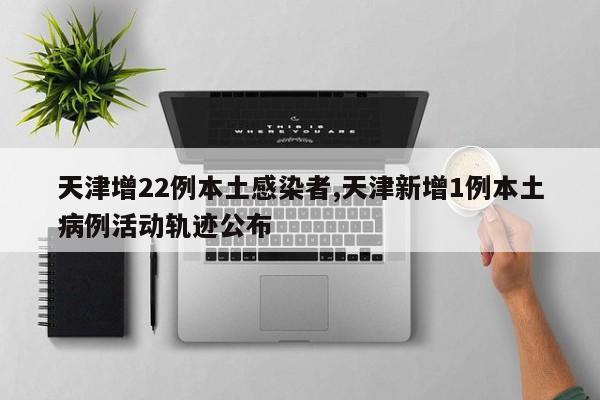 天津增22例本土感染者,天津新增1例本土病例活动轨迹公布