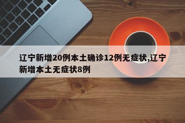 辽宁新增20例本土确诊12例无症状,辽宁新增本土无症状8例