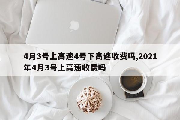 4月3号上高速4号下高速收费吗,2021年4月3号上高速收费吗
