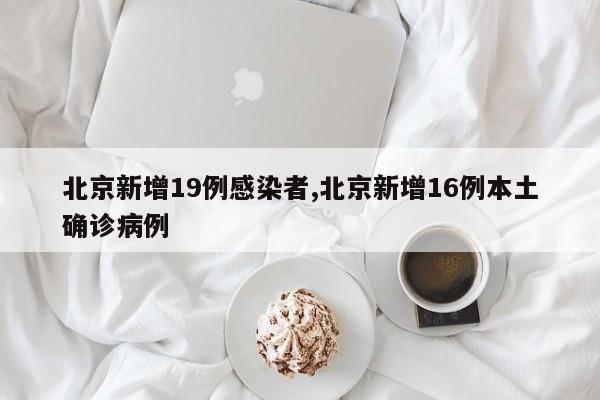 北京新增19例感染者,北京新增16例本土确诊病例