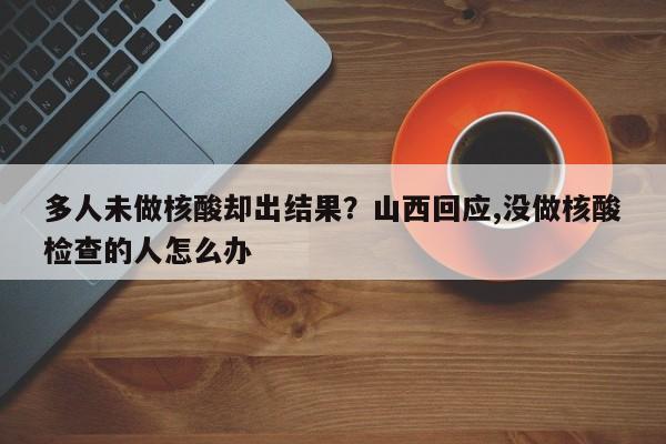 多人未做核酸却出结果?山西回应,没做核酸检查的人怎么办