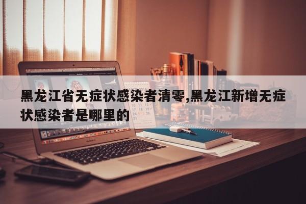 黑龙江省无症状感染者清零,黑龙江新增无症状感染者是哪里的
