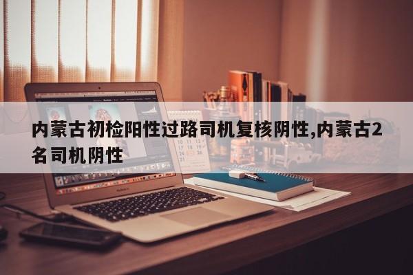 内蒙古初检阳性过路司机复核阴性,内蒙古2名司机阴性