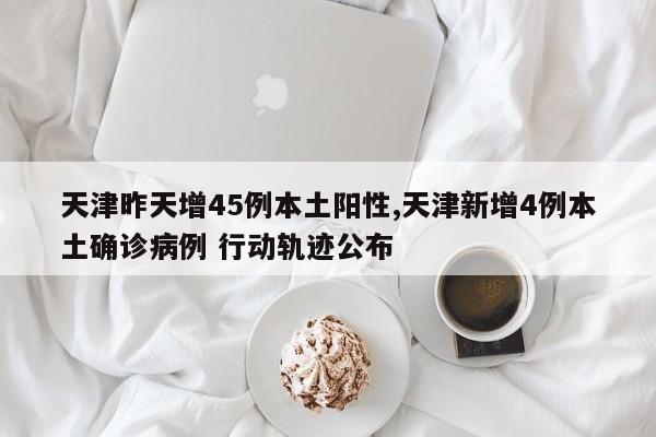 天津昨天增45例本土阳性,天津新增4例本土确诊病例 行动轨迹公布